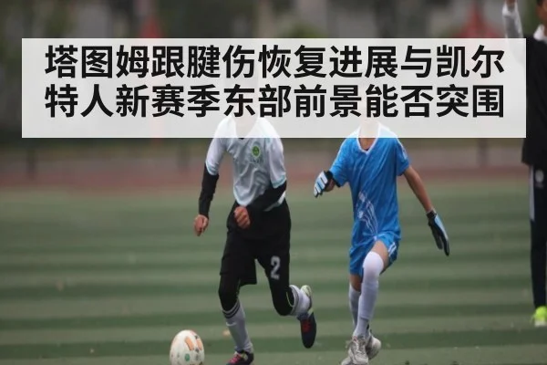 塔图姆跟腱伤恢复进展与凯尔特人新赛季东部前景能否突围